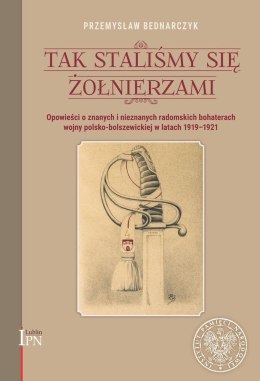 Tak staliśmy się żołnierzami. Opowieści o znanych i nieznanych, radomskich bohaterach wojny polsko-bolszewickiej 1920 roku