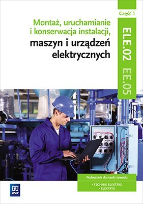 Montaż, uruchamianie i konserwacja instalacji, maszyn i urządzeń elektrycznych. Kwalifikacja ele. 02/ee. 05. Część 1