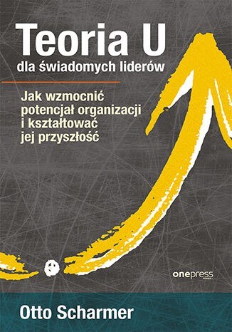 Teoria U dla świadomych liderów. Jak wzmocnić potencjał organizacji i kształtować jej przyszłość